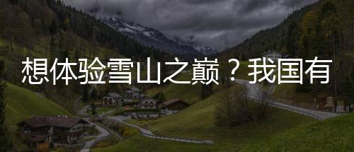 想体验雪山之巅？我国有哪些雪山？