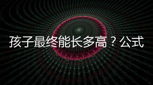 孩子最终能长多高？公式教你科学预测孩子身高